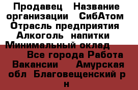 Продавец › Название организации ­ СибАтом › Отрасль предприятия ­ Алкоголь, напитки › Минимальный оклад ­ 16 000 - Все города Работа » Вакансии   . Амурская обл.,Благовещенский р-н